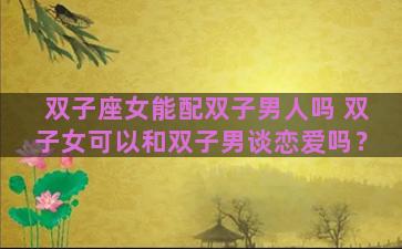 双子座女能配双子男人吗 双子女可以和双子男谈恋爱吗？